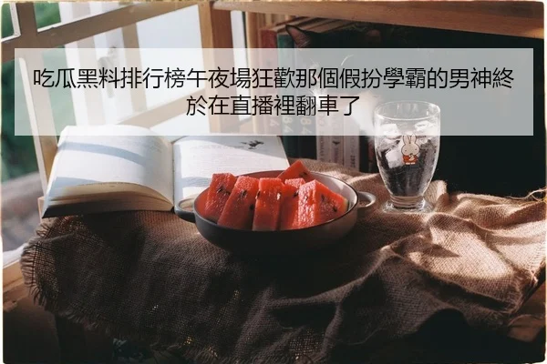吃瓜黑料排行榜午夜場狂歡那個假扮學霸的男神終於在直播裡翻車了