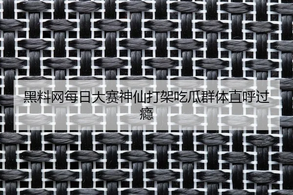 黑料网每日大赛神仙打架吃瓜群体直呼过瘾